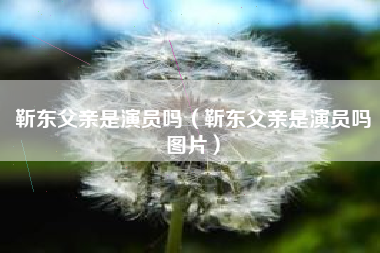 靳东父亲是演员吗（靳东父亲是演员吗图片）