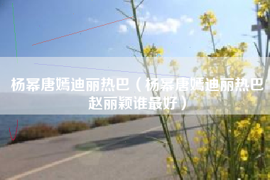 杨幂唐嫣迪丽热巴（杨幂唐嫣迪丽热巴赵丽颖谁最好）