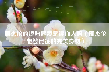 周杰伦的媳妇昆凌是混血人吗（周杰伦老婆昆凌的完美身材）